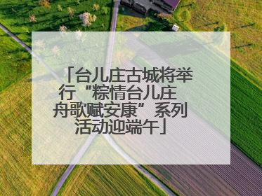台儿庄古城将举行“粽情台儿庄 舟歌赋安康”系列活动迎端午